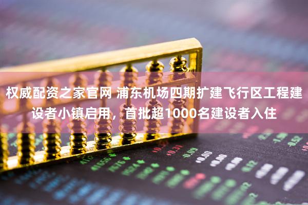 权威配资之家官网 浦东机场四期扩建飞行区工程建设者小镇启用，首批超1000名建设者入住