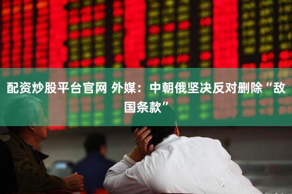 配资炒股平台官网 外媒：中朝俄坚决反对删除“敌国条款”