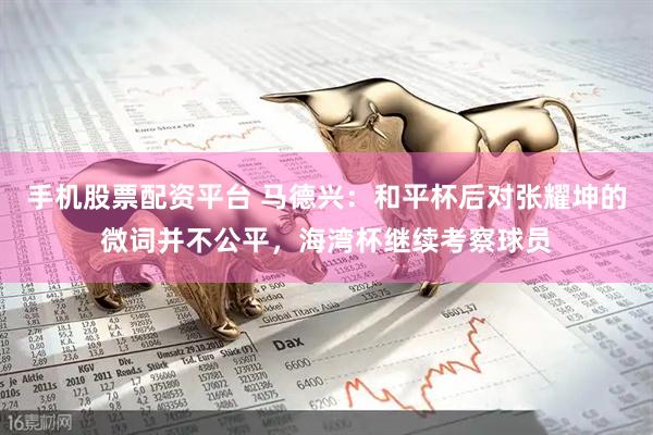 手机股票配资平台 马德兴：和平杯后对张耀坤的微词并不公平，海湾杯继续考察球员